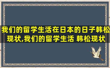 我们的留学生活在日本的日子韩松现状,我们的留学生活 韩松现状